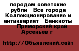 породам советские рубли - Все города Коллекционирование и антиквариат » Банкноты   . Приморский край,Арсеньев г.